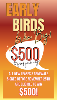 Early birds win big! $500 to spend your way All new leases and renewals signed before Nov 25th are eligible to win $500!